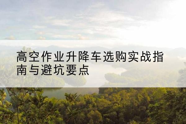 克东升降车怎么选-高空作业升降车选购实战指南与避坑要点