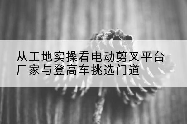克东电动剪叉升降平台厂家-从工地实操看电动剪叉平台厂家与登高车挑选门道