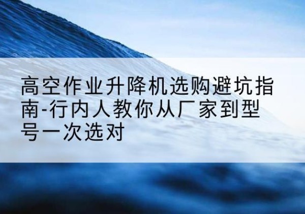克东升降平台厂家-高空作业升降机选购避坑指南-行内人教你从厂家到型号一次选对