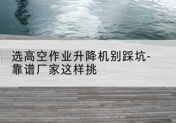 克东剪叉式升降机厂家-选高空作业升降机别踩坑-靠谱厂家这样挑