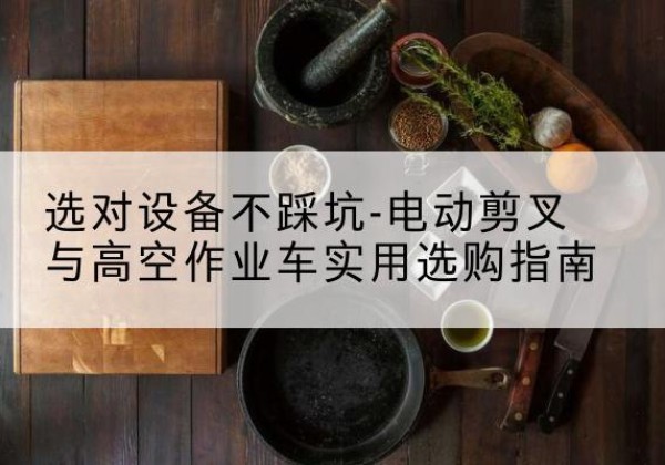 克东电动剪叉升降平台怎么选-选对设备不踩坑-电动剪叉与高空作业车实用选购指南