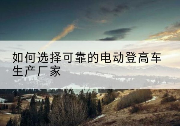 克东电动登高车厂家-如何选择可靠的电动登高车生产厂家