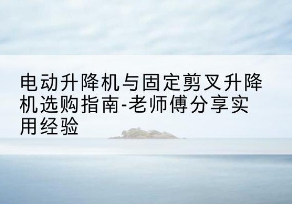 克东电动升降机怎么选-电动升降机与固定剪叉升降机选购指南-老师傅分享实用经验