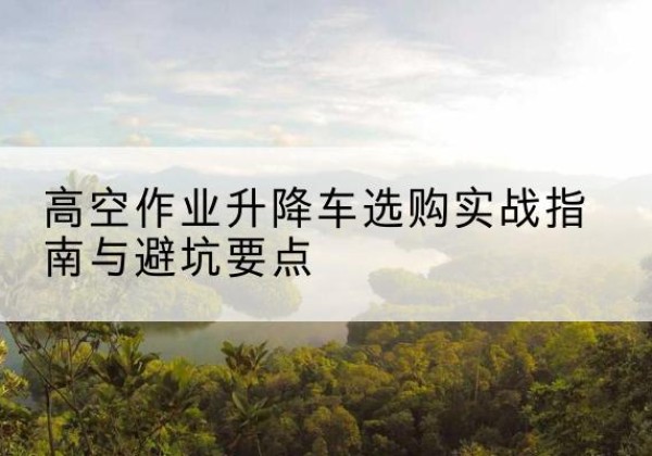 克东升降车怎么选-高空作业升降车选购实战指南与避坑要点