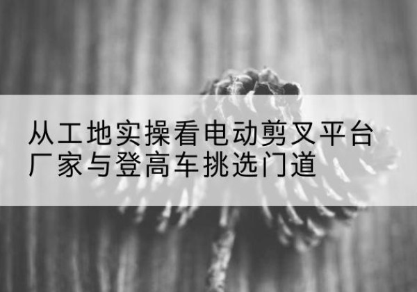 克东电动剪叉升降平台厂家-从工地实操看电动剪叉平台厂家与登高车挑选门道