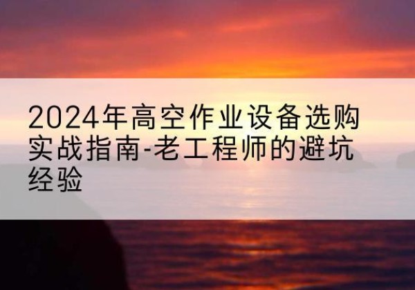 克东高空作业升降机厂家推荐-2024年高空作业设备选购实战指南-老工程师的避坑经验